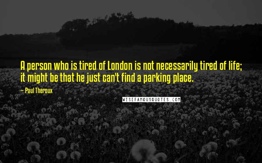 Paul Theroux Quotes: A person who is tired of London is not necessarily tired of life; it might be that he just can't find a parking place.