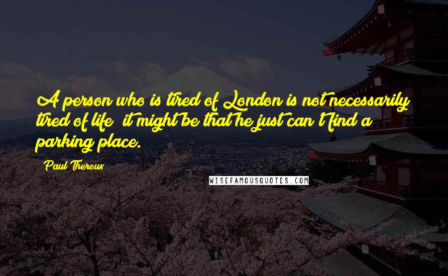 Paul Theroux Quotes: A person who is tired of London is not necessarily tired of life; it might be that he just can't find a parking place.