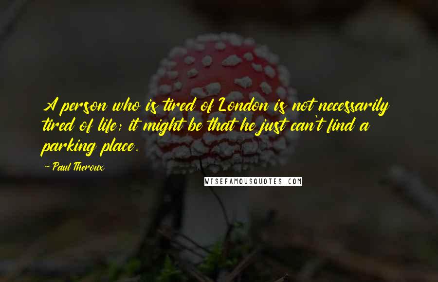 Paul Theroux Quotes: A person who is tired of London is not necessarily tired of life; it might be that he just can't find a parking place.