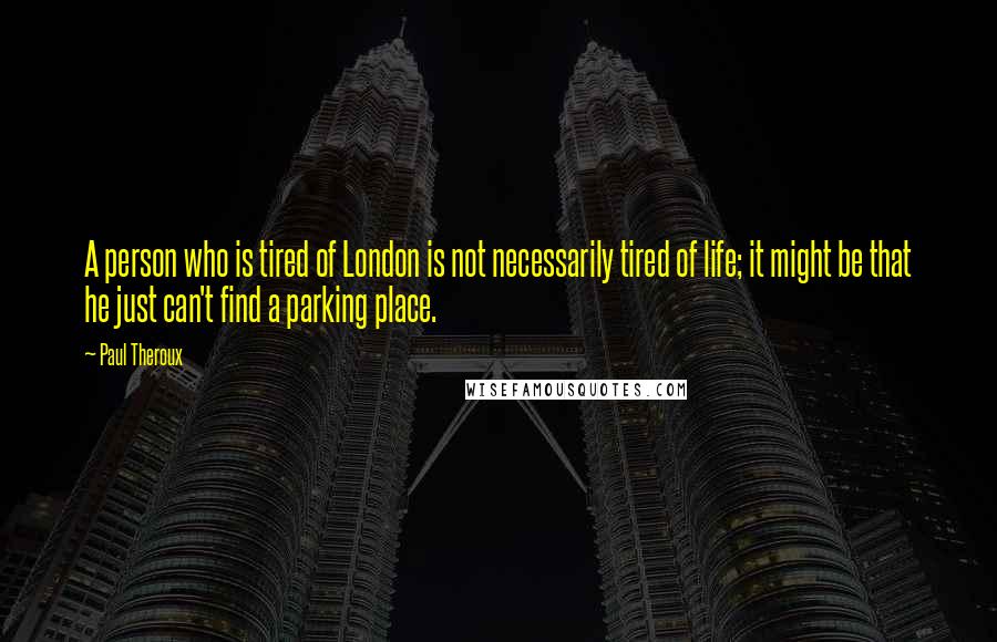 Paul Theroux Quotes: A person who is tired of London is not necessarily tired of life; it might be that he just can't find a parking place.