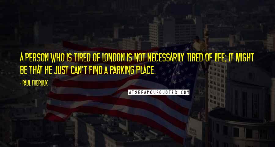 Paul Theroux Quotes: A person who is tired of London is not necessarily tired of life; it might be that he just can't find a parking place.