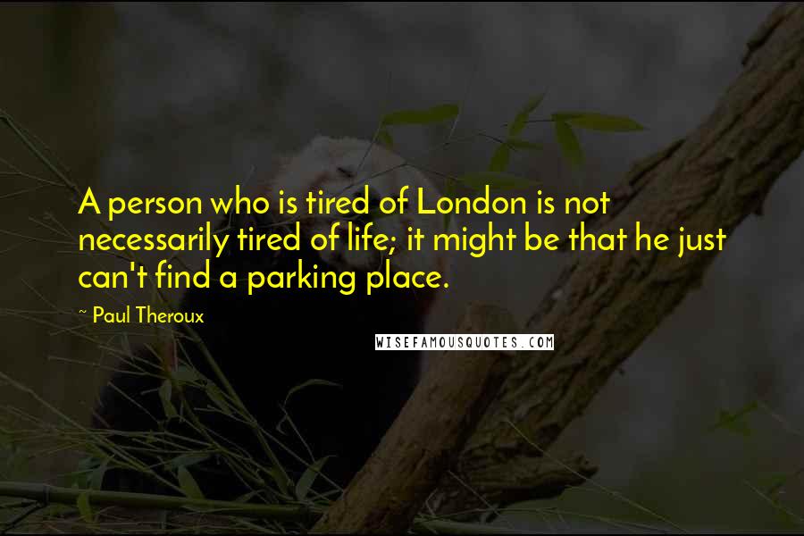 Paul Theroux Quotes: A person who is tired of London is not necessarily tired of life; it might be that he just can't find a parking place.