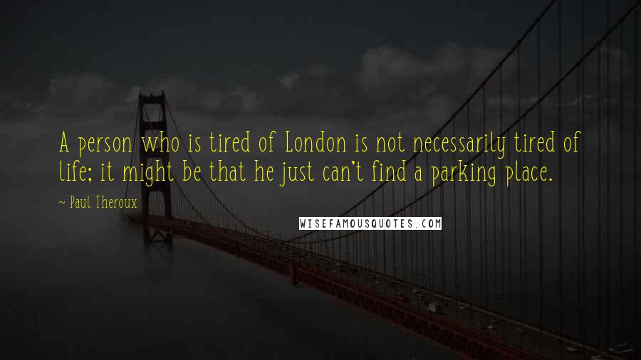 Paul Theroux Quotes: A person who is tired of London is not necessarily tired of life; it might be that he just can't find a parking place.