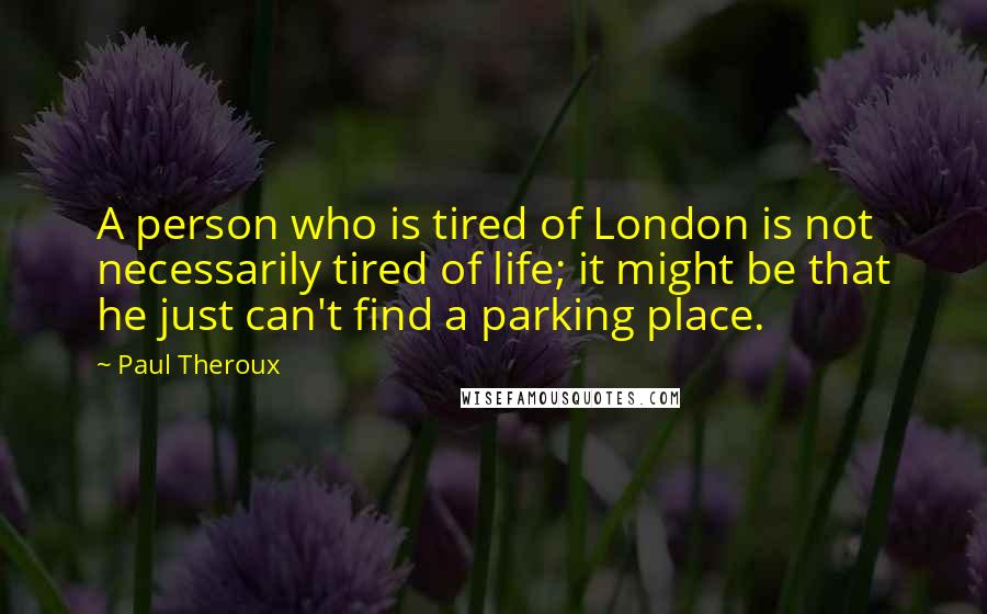 Paul Theroux Quotes: A person who is tired of London is not necessarily tired of life; it might be that he just can't find a parking place.