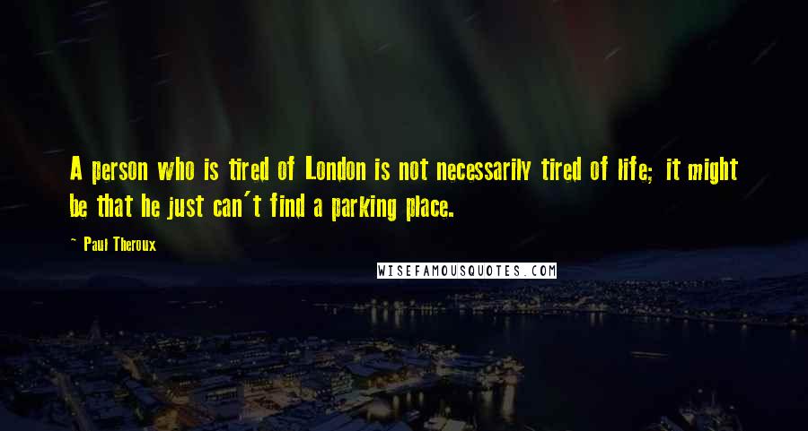 Paul Theroux Quotes: A person who is tired of London is not necessarily tired of life; it might be that he just can't find a parking place.