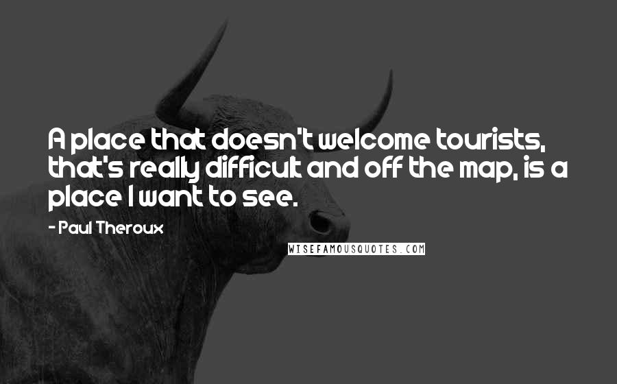 Paul Theroux Quotes: A place that doesn't welcome tourists, that's really difficult and off the map, is a place I want to see.