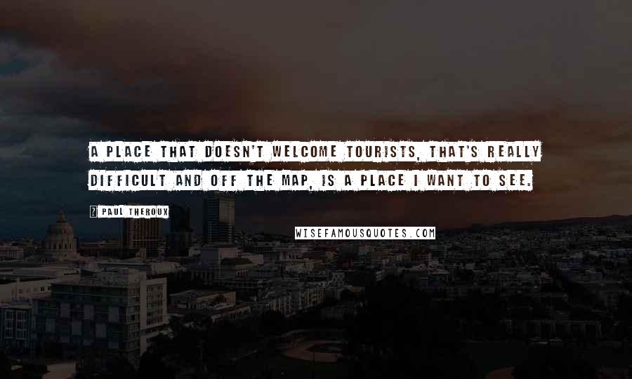Paul Theroux Quotes: A place that doesn't welcome tourists, that's really difficult and off the map, is a place I want to see.