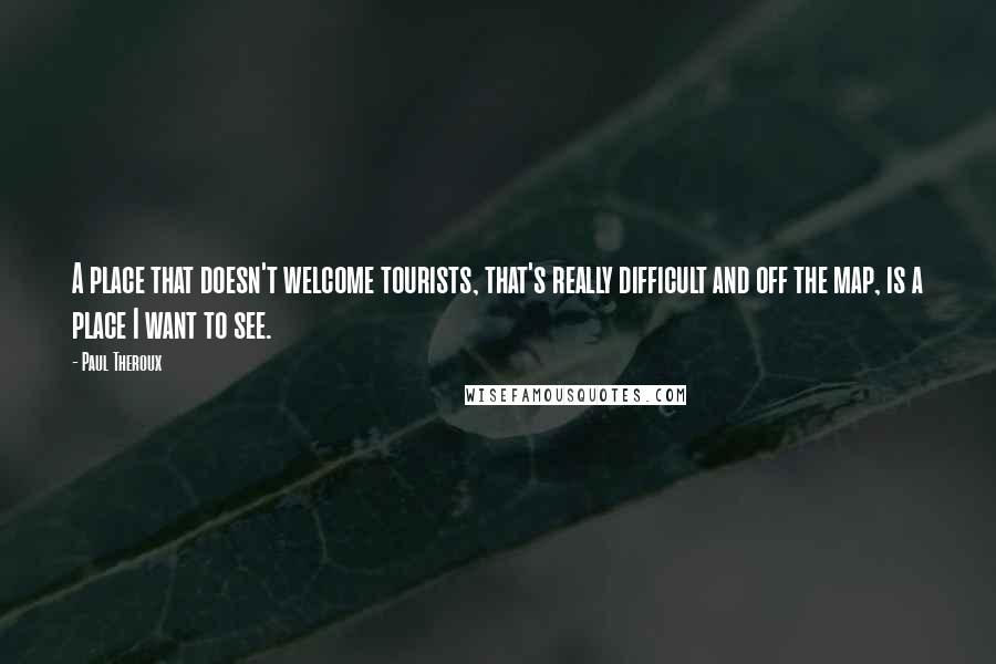 Paul Theroux Quotes: A place that doesn't welcome tourists, that's really difficult and off the map, is a place I want to see.