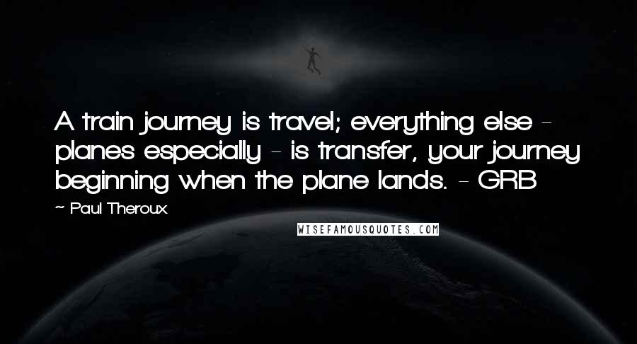 Paul Theroux Quotes: A train journey is travel; everything else - planes especially - is transfer, your journey beginning when the plane lands. - GRB