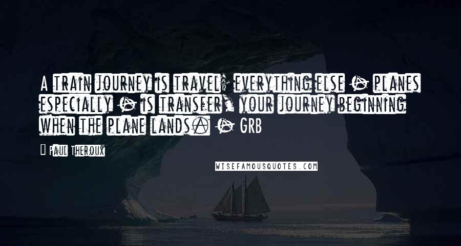 Paul Theroux Quotes: A train journey is travel; everything else - planes especially - is transfer, your journey beginning when the plane lands. - GRB
