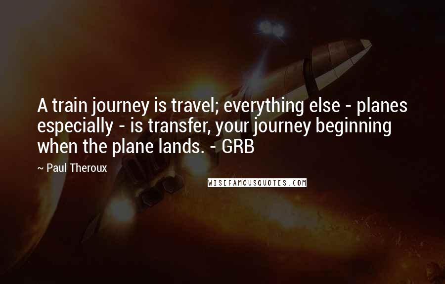 Paul Theroux Quotes: A train journey is travel; everything else - planes especially - is transfer, your journey beginning when the plane lands. - GRB