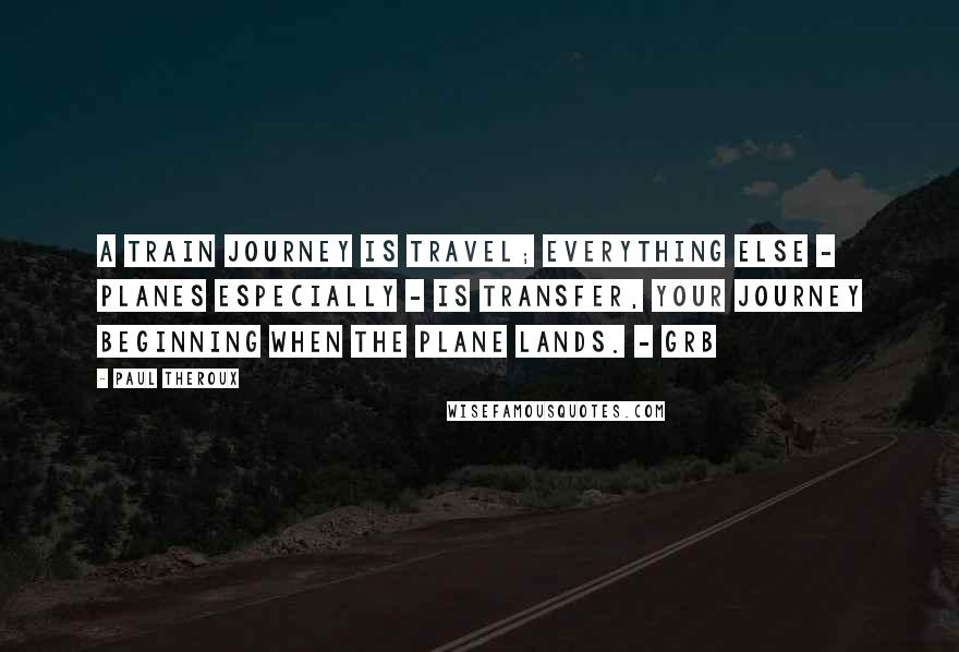 Paul Theroux Quotes: A train journey is travel; everything else - planes especially - is transfer, your journey beginning when the plane lands. - GRB