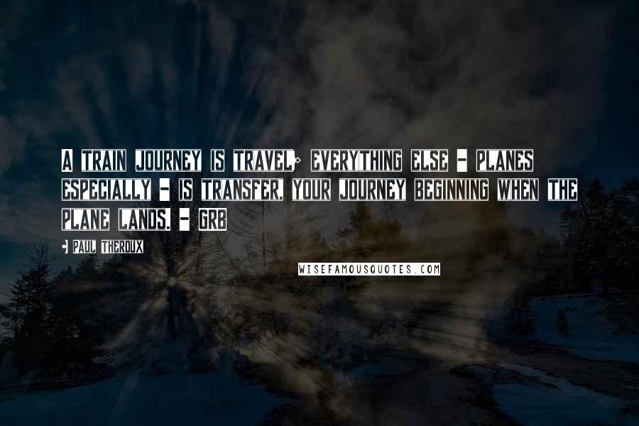 Paul Theroux Quotes: A train journey is travel; everything else - planes especially - is transfer, your journey beginning when the plane lands. - GRB