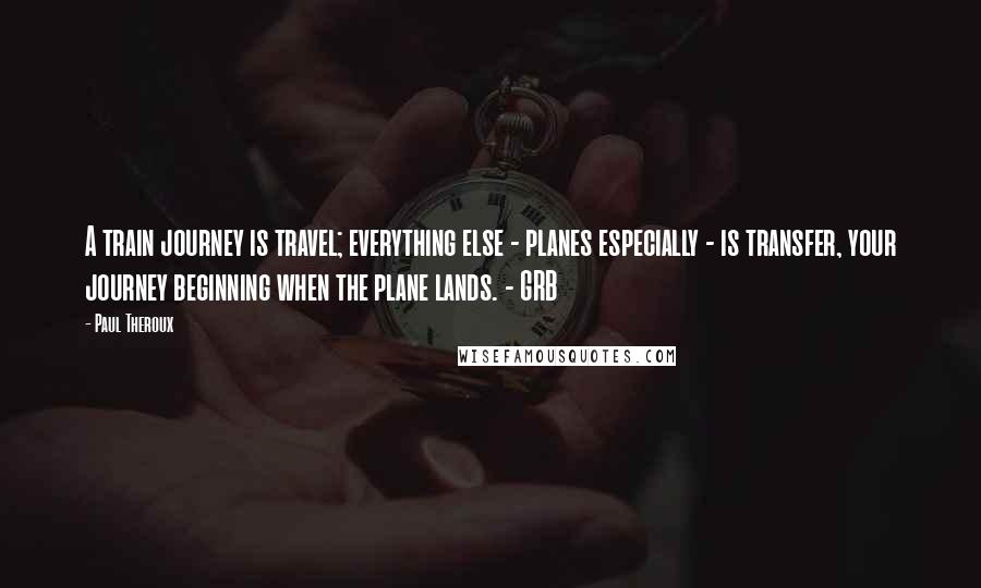 Paul Theroux Quotes: A train journey is travel; everything else - planes especially - is transfer, your journey beginning when the plane lands. - GRB