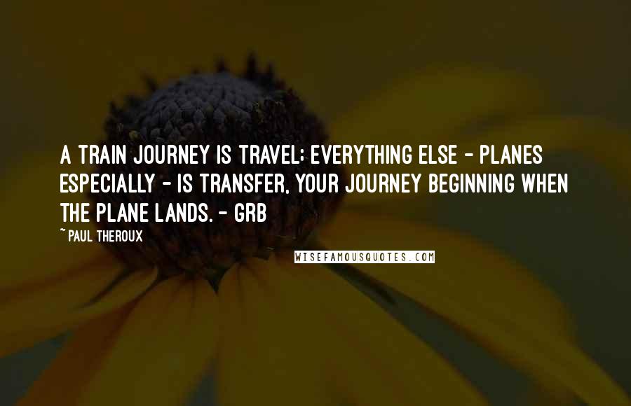 Paul Theroux Quotes: A train journey is travel; everything else - planes especially - is transfer, your journey beginning when the plane lands. - GRB