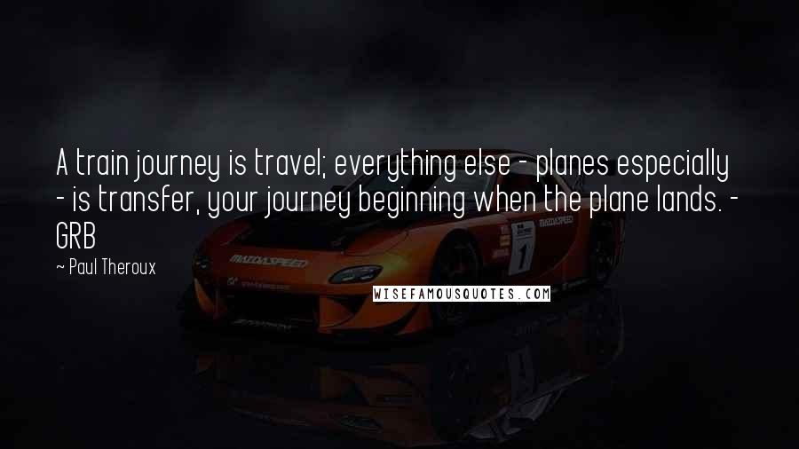 Paul Theroux Quotes: A train journey is travel; everything else - planes especially - is transfer, your journey beginning when the plane lands. - GRB