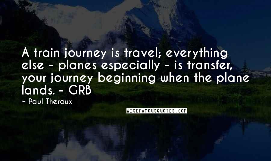 Paul Theroux Quotes: A train journey is travel; everything else - planes especially - is transfer, your journey beginning when the plane lands. - GRB