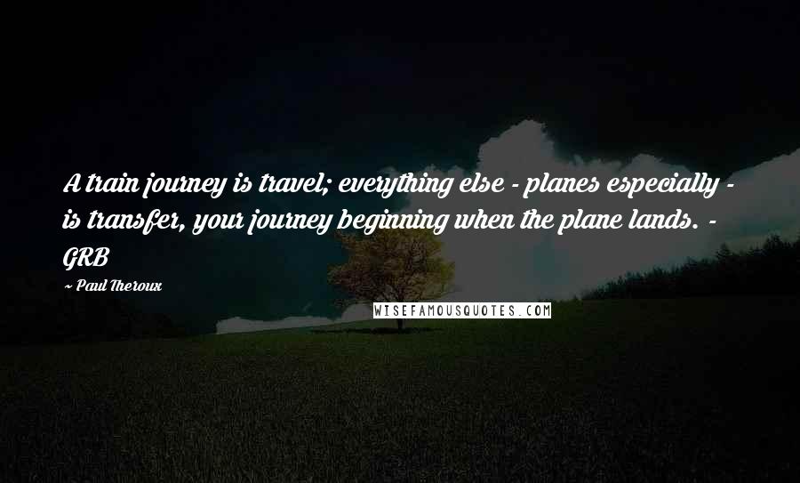 Paul Theroux Quotes: A train journey is travel; everything else - planes especially - is transfer, your journey beginning when the plane lands. - GRB