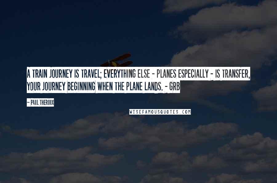 Paul Theroux Quotes: A train journey is travel; everything else - planes especially - is transfer, your journey beginning when the plane lands. - GRB