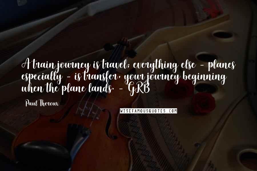 Paul Theroux Quotes: A train journey is travel; everything else - planes especially - is transfer, your journey beginning when the plane lands. - GRB