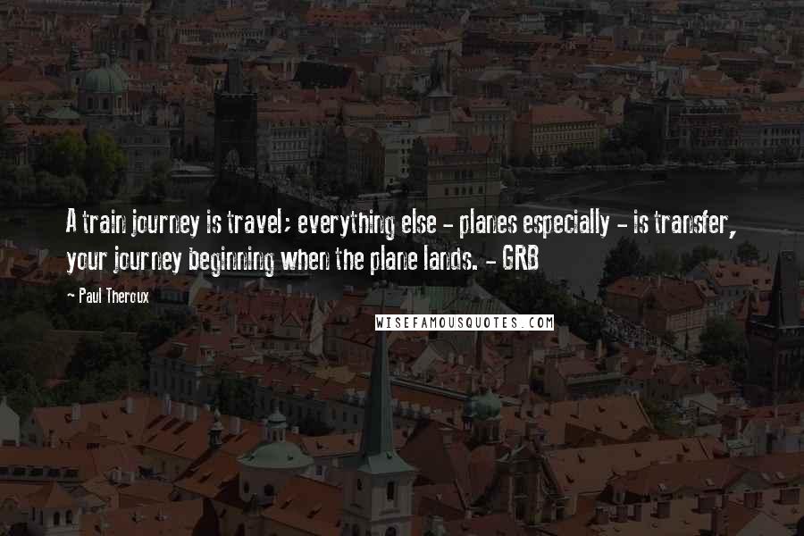 Paul Theroux Quotes: A train journey is travel; everything else - planes especially - is transfer, your journey beginning when the plane lands. - GRB