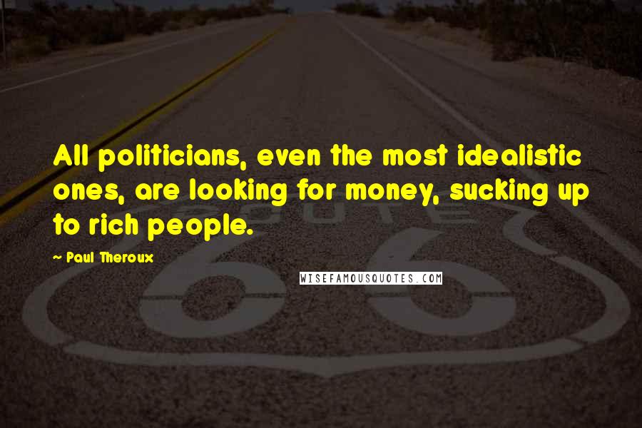 Paul Theroux Quotes: All politicians, even the most idealistic ones, are looking for money, sucking up to rich people.