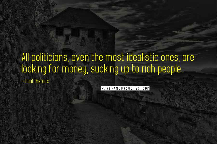 Paul Theroux Quotes: All politicians, even the most idealistic ones, are looking for money, sucking up to rich people.