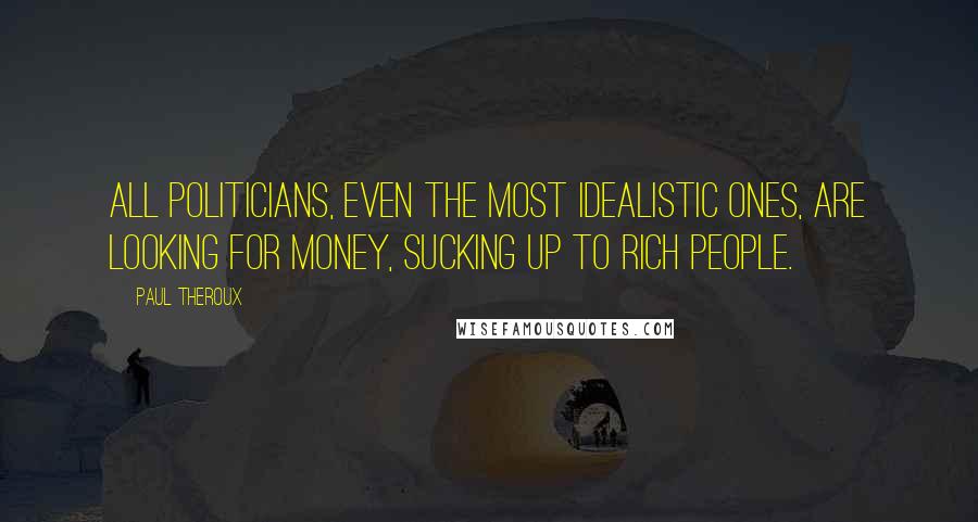 Paul Theroux Quotes: All politicians, even the most idealistic ones, are looking for money, sucking up to rich people.