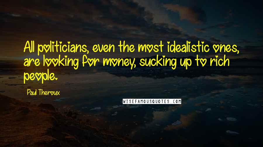 Paul Theroux Quotes: All politicians, even the most idealistic ones, are looking for money, sucking up to rich people.