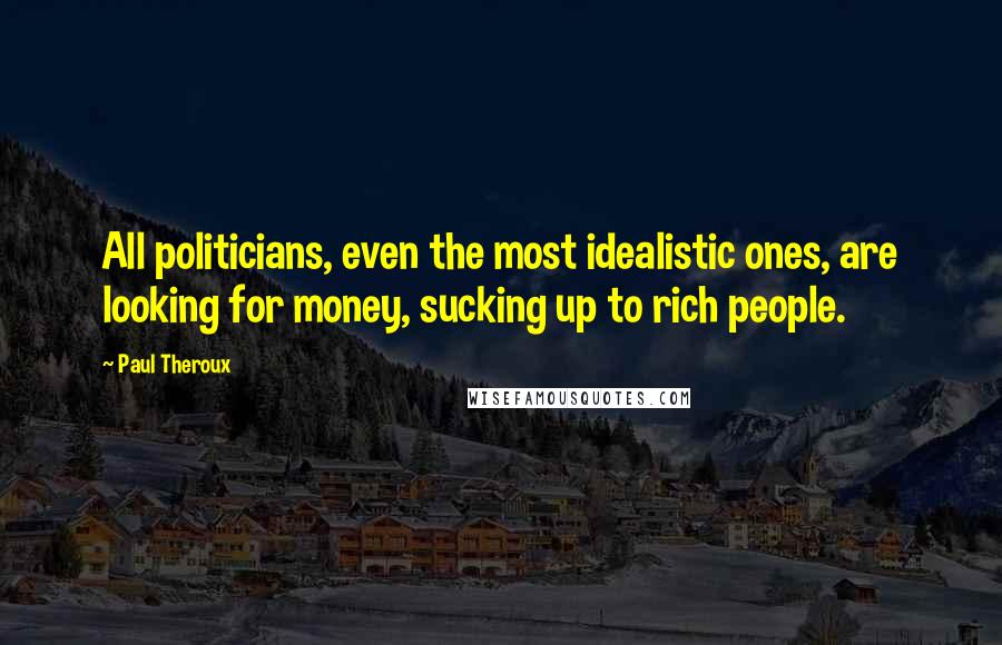 Paul Theroux Quotes: All politicians, even the most idealistic ones, are looking for money, sucking up to rich people.