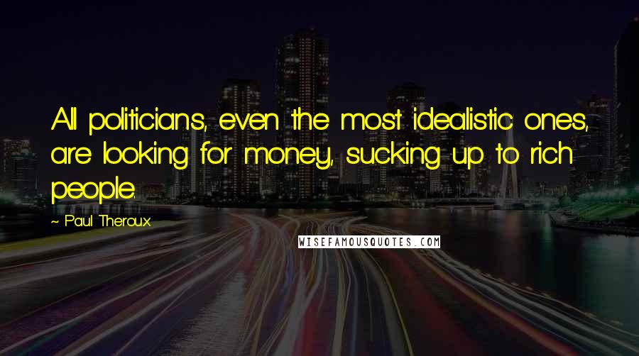 Paul Theroux Quotes: All politicians, even the most idealistic ones, are looking for money, sucking up to rich people.
