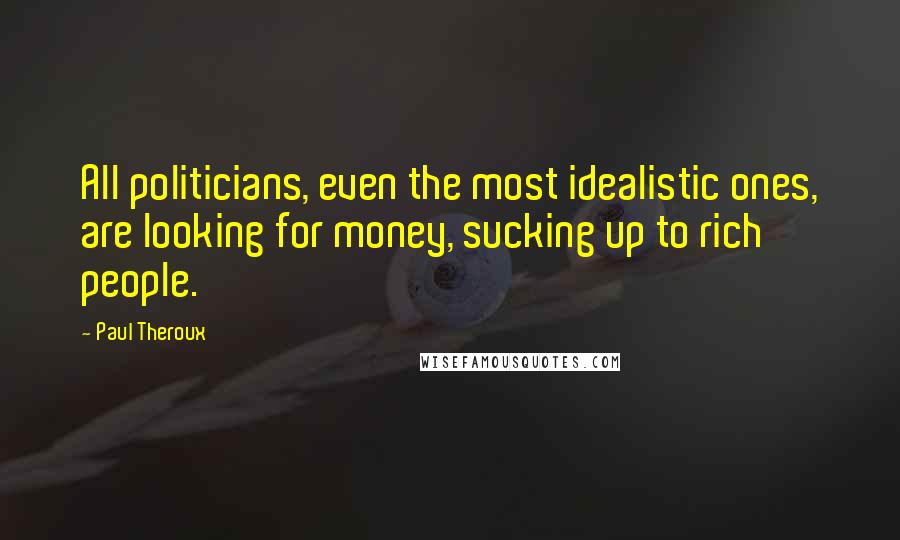 Paul Theroux Quotes: All politicians, even the most idealistic ones, are looking for money, sucking up to rich people.