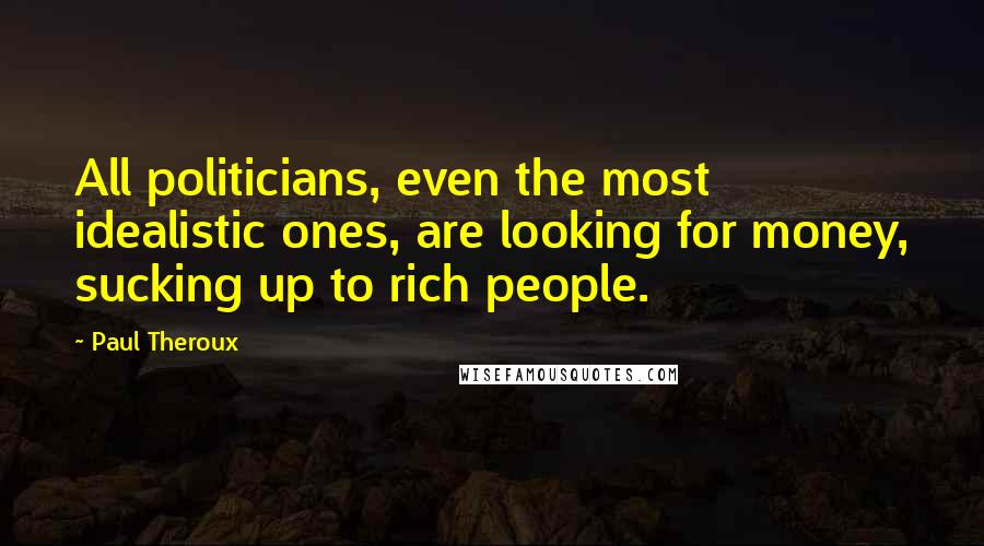 Paul Theroux Quotes: All politicians, even the most idealistic ones, are looking for money, sucking up to rich people.