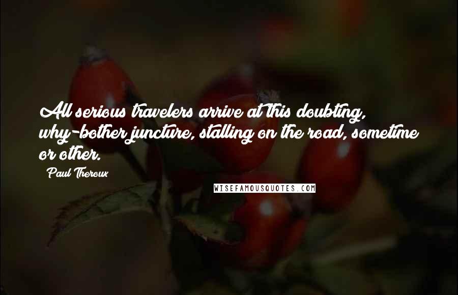 Paul Theroux Quotes: All serious travelers arrive at this doubting, why-bother juncture, stalling on the road, sometime or other.