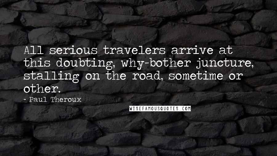 Paul Theroux Quotes: All serious travelers arrive at this doubting, why-bother juncture, stalling on the road, sometime or other.