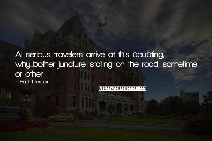 Paul Theroux Quotes: All serious travelers arrive at this doubting, why-bother juncture, stalling on the road, sometime or other.