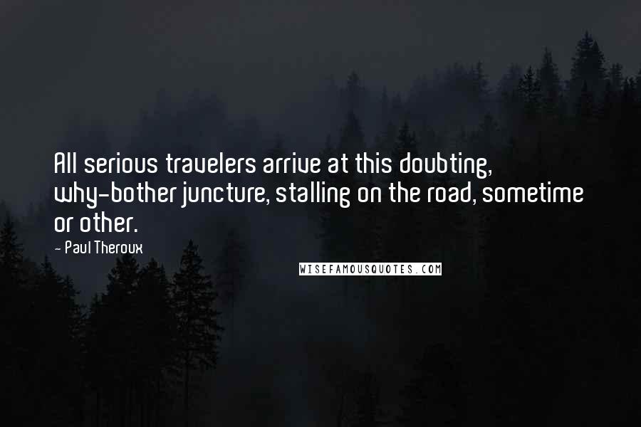 Paul Theroux Quotes: All serious travelers arrive at this doubting, why-bother juncture, stalling on the road, sometime or other.