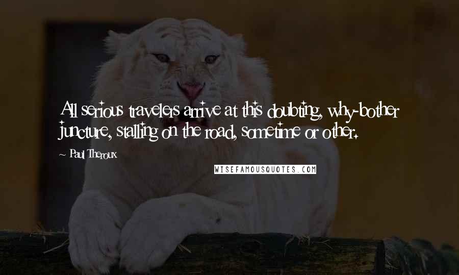 Paul Theroux Quotes: All serious travelers arrive at this doubting, why-bother juncture, stalling on the road, sometime or other.