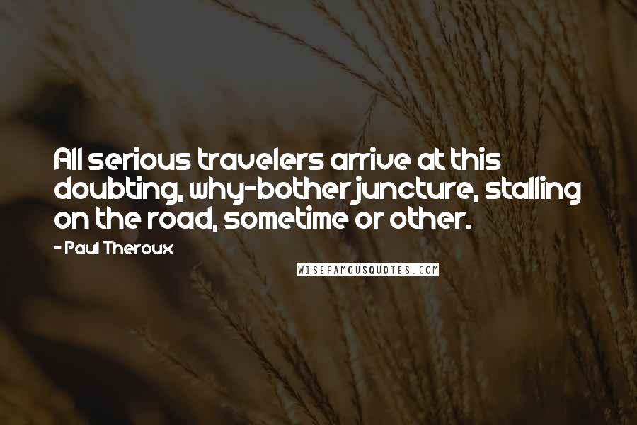 Paul Theroux Quotes: All serious travelers arrive at this doubting, why-bother juncture, stalling on the road, sometime or other.