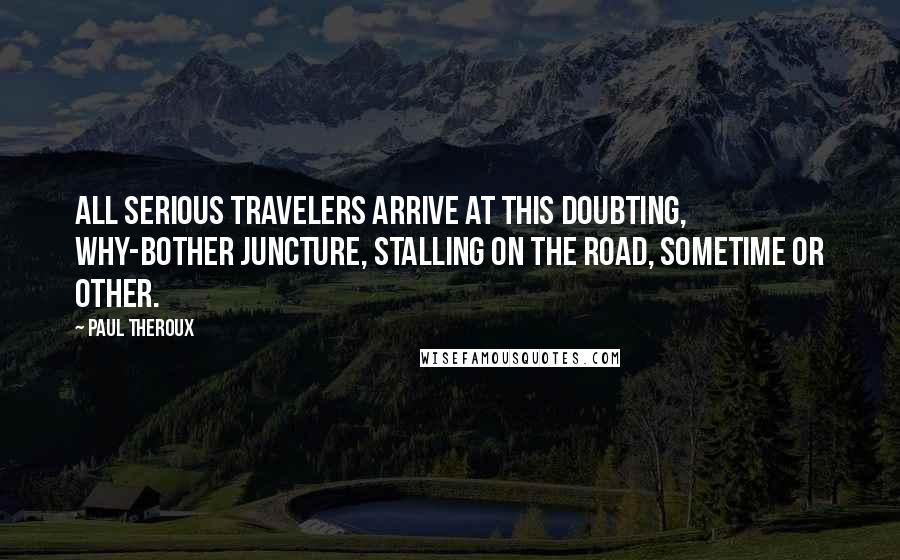 Paul Theroux Quotes: All serious travelers arrive at this doubting, why-bother juncture, stalling on the road, sometime or other.