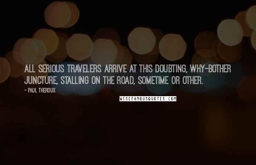 Paul Theroux Quotes: All serious travelers arrive at this doubting, why-bother juncture, stalling on the road, sometime or other.