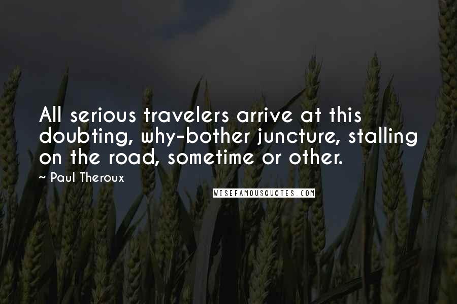 Paul Theroux Quotes: All serious travelers arrive at this doubting, why-bother juncture, stalling on the road, sometime or other.