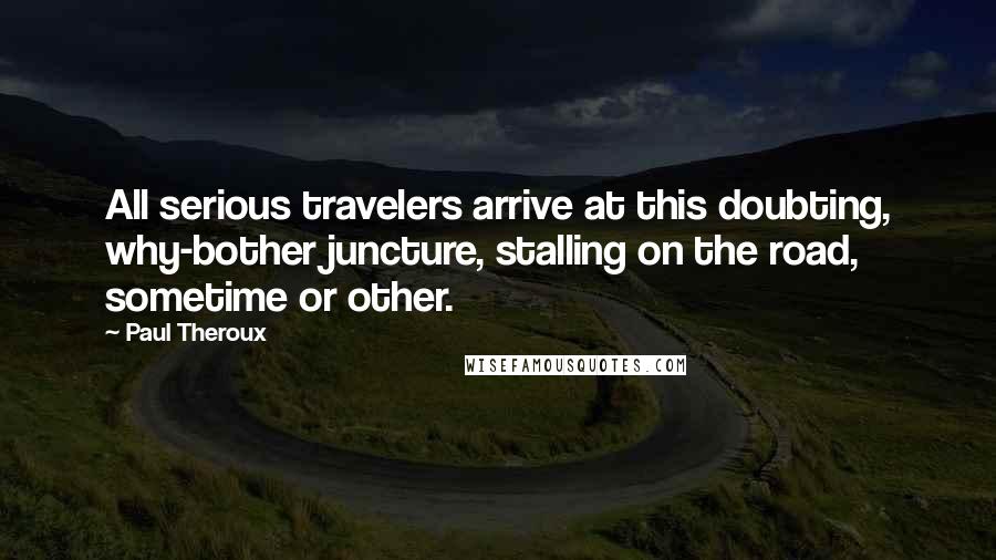 Paul Theroux Quotes: All serious travelers arrive at this doubting, why-bother juncture, stalling on the road, sometime or other.