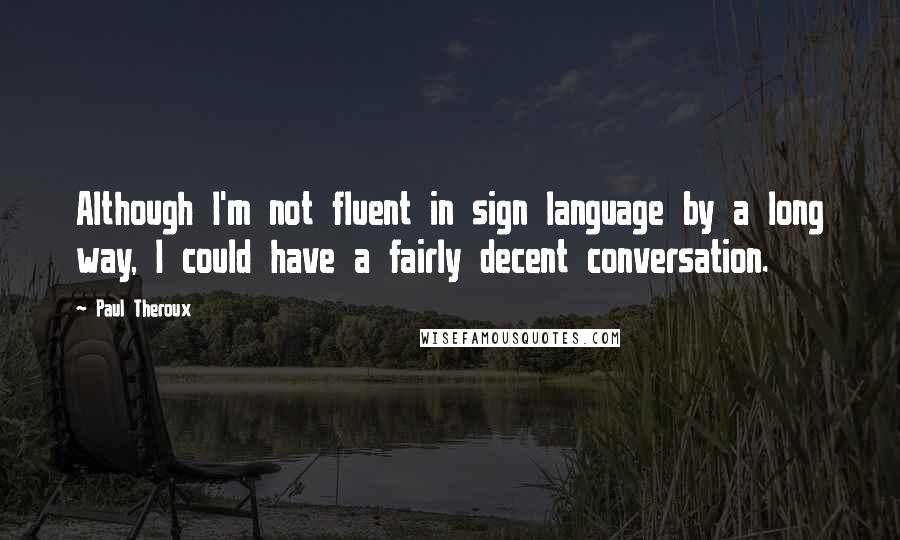 Paul Theroux Quotes: Although I'm not fluent in sign language by a long way, I could have a fairly decent conversation.
