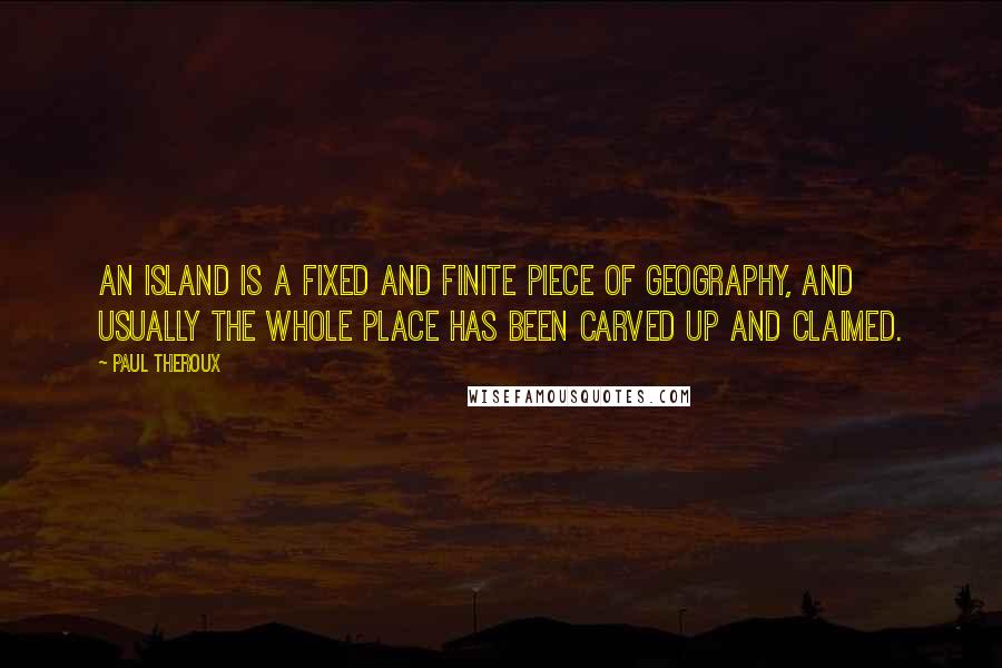 Paul Theroux Quotes: An island is a fixed and finite piece of geography, and usually the whole place has been carved up and claimed.