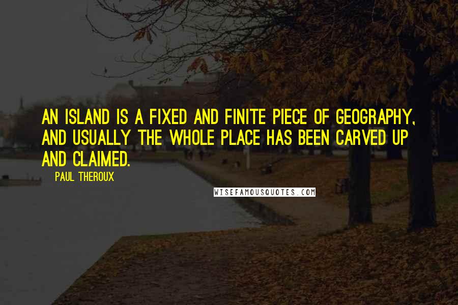 Paul Theroux Quotes: An island is a fixed and finite piece of geography, and usually the whole place has been carved up and claimed.