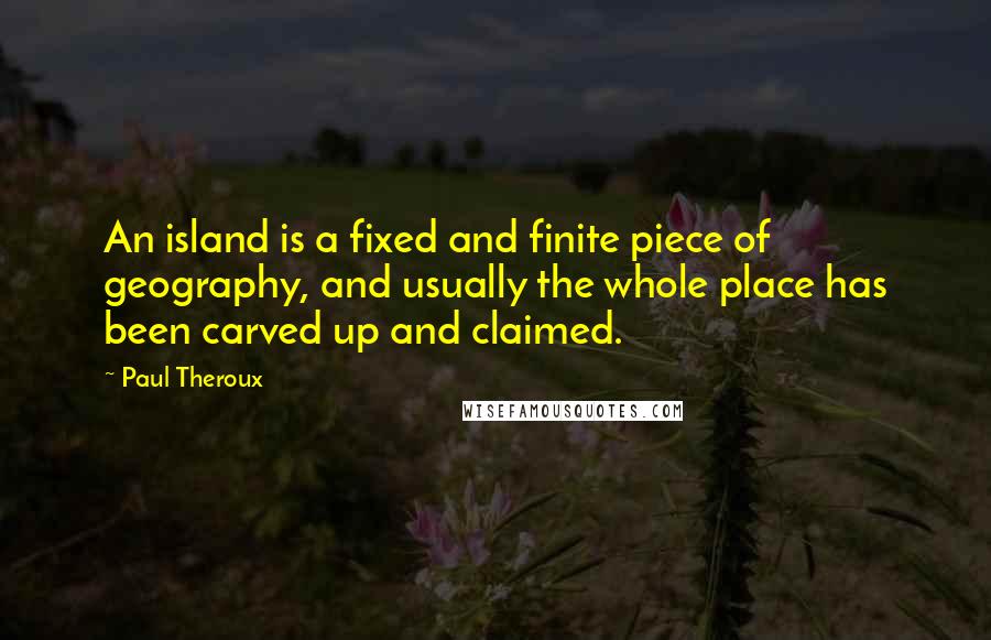 Paul Theroux Quotes: An island is a fixed and finite piece of geography, and usually the whole place has been carved up and claimed.