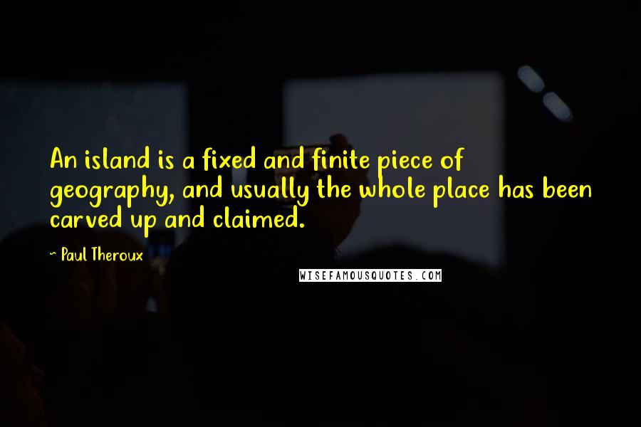 Paul Theroux Quotes: An island is a fixed and finite piece of geography, and usually the whole place has been carved up and claimed.