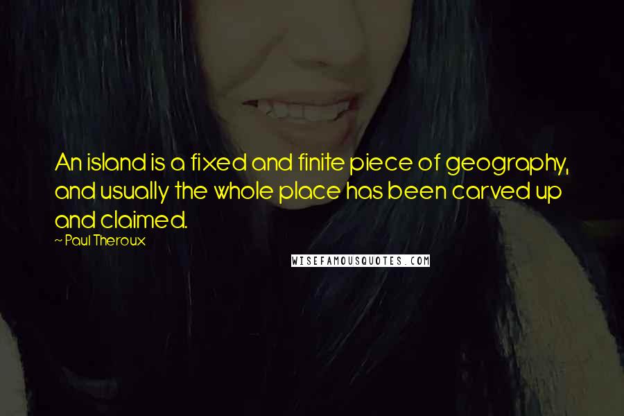 Paul Theroux Quotes: An island is a fixed and finite piece of geography, and usually the whole place has been carved up and claimed.