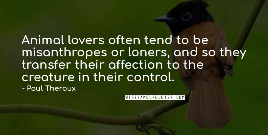 Paul Theroux Quotes: Animal lovers often tend to be misanthropes or loners, and so they transfer their affection to the creature in their control.